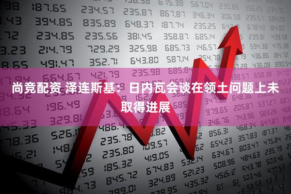 尚竞配资 泽连斯基：日内瓦会谈在领土问题上未取得进展