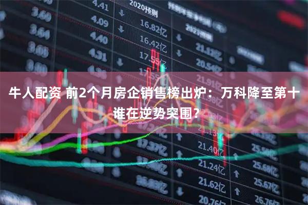牛人配资 前2个月房企销售榜出炉：万科降至第十 谁在逆势突围？