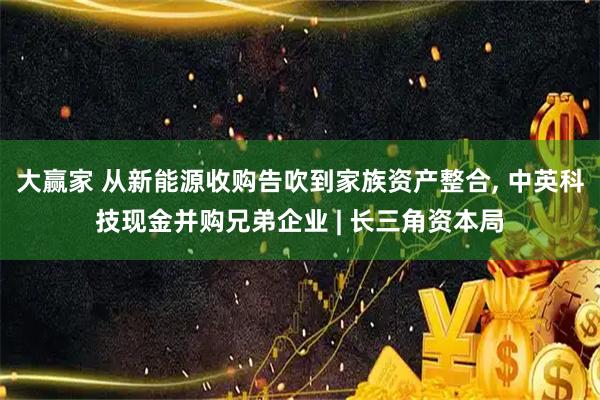 大赢家 从新能源收购告吹到家族资产整合, 中英科技现金并购兄弟企业 | 长三角资本局