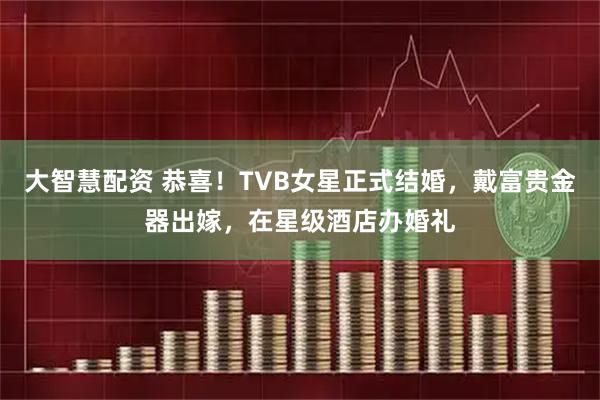 大智慧配资 恭喜！TVB女星正式结婚，戴富贵金器出嫁，在星级酒店办婚礼