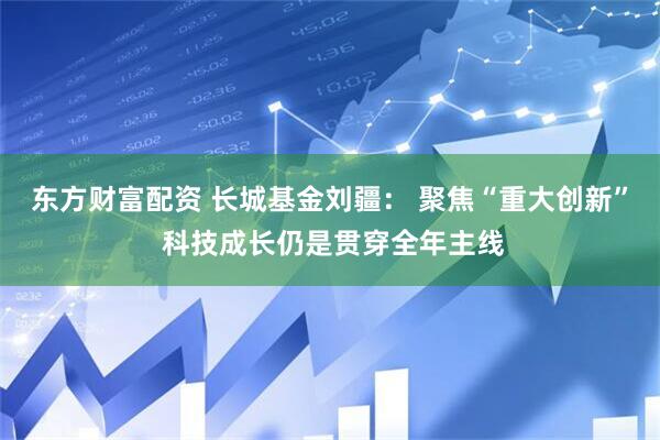 东方财富配资 长城基金刘疆： 聚焦“重大创新” 科技成长仍是贯穿全年主线