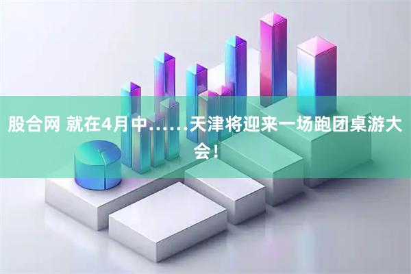 股合网 就在4月中……天津将迎来一场跑团桌游大会！