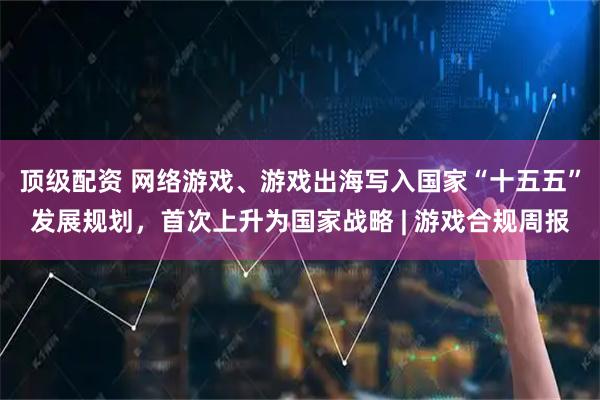 顶级配资 网络游戏、游戏出海写入国家“十五五”发展规划，首次上升为国家战略 | 游戏合规周报