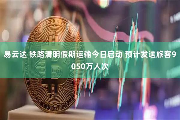 易云达 铁路清明假期运输今日启动 预计发送旅客9050万人次