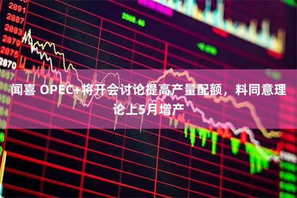 闻喜 OPEC+将开会讨论提高产量配额，料同意理论上5月增产
