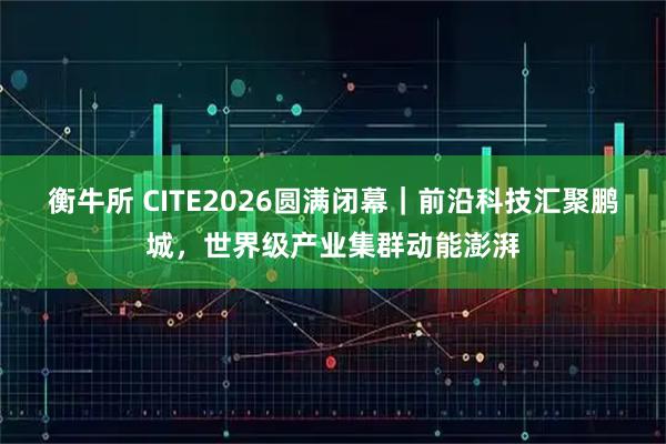 衡牛所 CITE2026圆满闭幕｜前沿科技汇聚鹏城，世界级产业集群动能澎湃