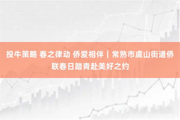 投牛策略 春之律动 侨爱相伴｜常熟市虞山街道侨联春日踏青赴美好之约