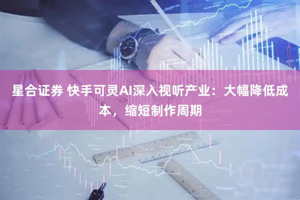 星合证券 快手可灵AI深入视听产业：大幅降低成本，缩短制作周期