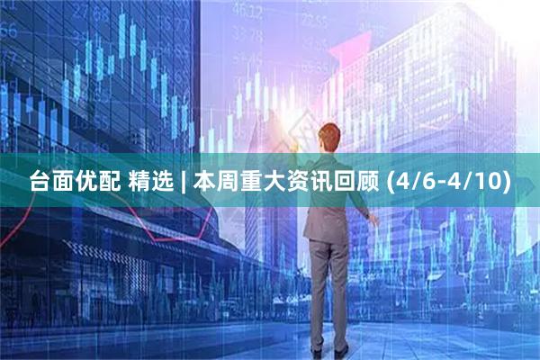台面优配 精选 | 本周重大资讯回顾 (4/6-4/10)