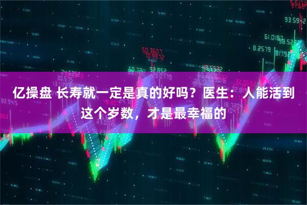 亿操盘 长寿就一定是真的好吗？医生：人能活到这个岁数，才是最幸福的