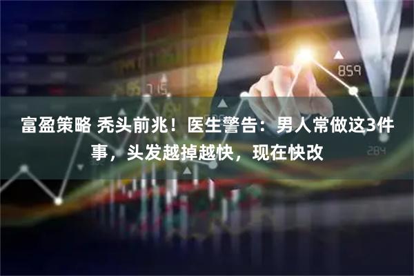 富盈策略 秃头前兆！医生警告：男人常做这3件事，头发越掉越快，现在快改