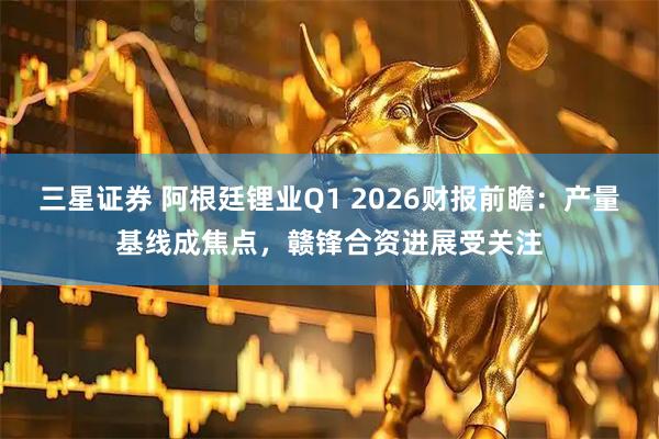 三星证券 阿根廷锂业Q1 2026财报前瞻：产量基线成焦点，赣锋合资进展受关注
