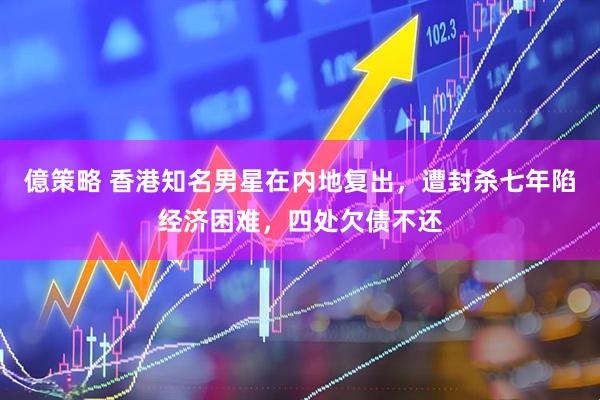 億策略 香港知名男星在内地复出，遭封杀七年陷经济困难，四处欠债不还