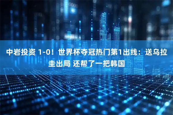 中岩投资 1-0！世界杯夺冠热门第1出线：送乌拉圭出局 还帮了一把韩国
