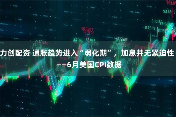 力创配资 通胀趋势进入“弱化期”，加息并无紧迫性  ——6月美国CPI数据