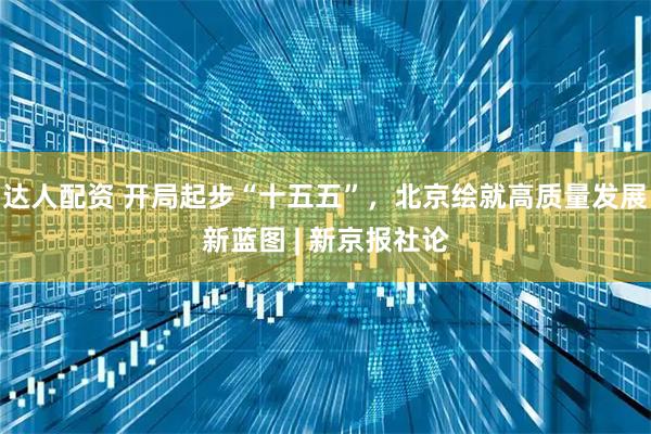 达人配资 开局起步“十五五”，北京绘就高质量发展新蓝图 | 新京报社论