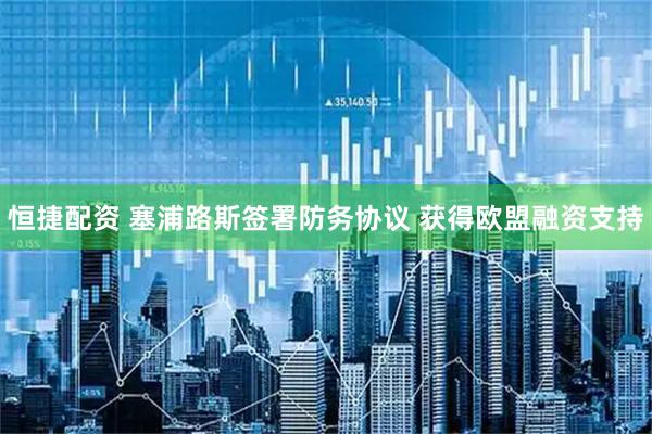 恒捷配资 塞浦路斯签署防务协议 获得欧盟融资支持