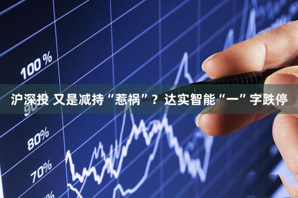 沪深投 又是减持“惹祸”？达实智能“一”字跌停