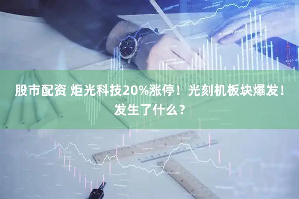 股市配资 炬光科技20%涨停！光刻机板块爆发！发生了什么？