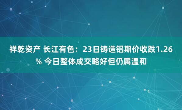 祥乾资产 长江有色：23日铸造铝期价收跌1.26% 今日整体成交略好但仍属温和