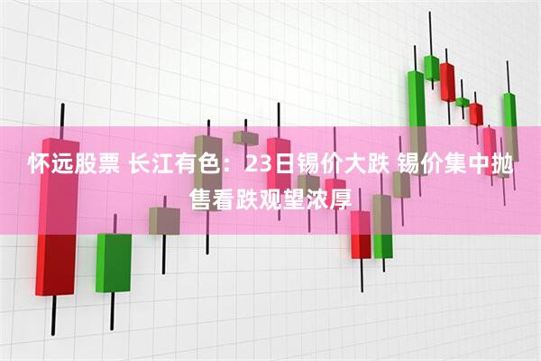 怀远股票 长江有色：23日锡价大跌 锡价集中抛售看跌观望浓厚