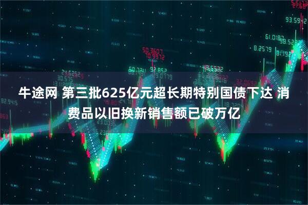 牛途网 第三批625亿元超长期特别国债下达 消费品以旧换新销售额已破万亿