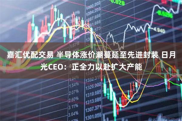 嘉汇优配交易 半导体涨价潮蔓延至先进封装 日月光CEO：正全力以赴扩大产能